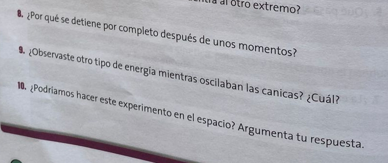 átra al otro extremo? 
¿ Por qué se detiene por completo después de unos momentos? 
¿Observaste otro tipo de energía mientras oscilaban las canicas? ¿Cuál? 
0. ¿Podríamos hacer este experimento en el espacio? Argumenta tu respuesta