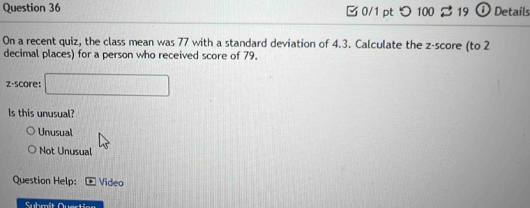 つ 100 3 19 Ö Details
On a recent quiz, the class mean was 77 with a standard deviation of 4.3. Calculate the z-score (to 2
decimal places) for a person who received score of 79.
z-score: □ 
Is this unusual?
Unusual
Not Unusual
Question Help: Video
Submit Quertion