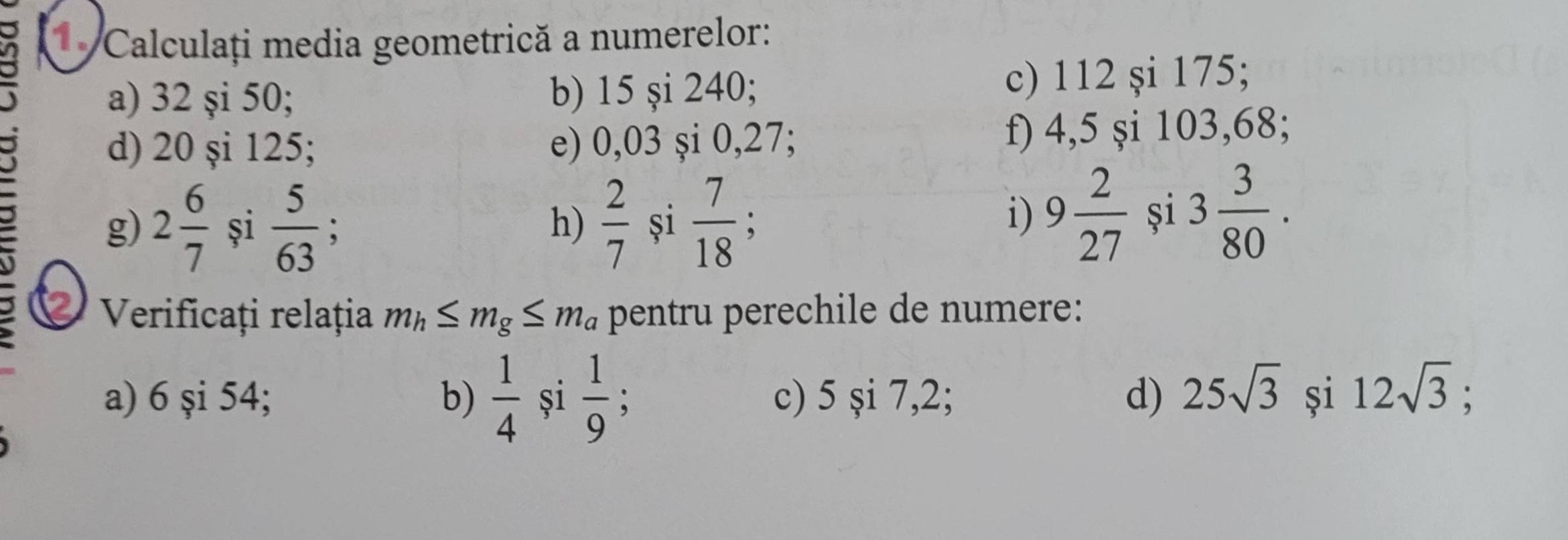 a 1. Calculați media geometrică a numerelor: 
a) 32 şi 50; b) 15 şi 240; c) 112 şi 175; 
d) 20 şi 125; e) 0,03 și 0, 27; f) 4,5 şi 103, 68; 
g) 2 6/7  și  5/63   2/7  și  7/18 
h) 
i) 9 2/27  și 3 3/80 . 
2 Verificați relația m_h≤ m_g≤ m_a pentru perechile de numere: 
a) 6 şi 54; b)  1/4  și  1/9  : c) 5si7, 2
d) 25sqrt(3) și 12sqrt(3);