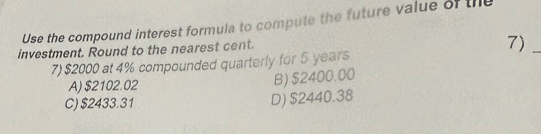 Use the compound interest formula to compute the future value of the
investment. Round to the nearest cent.
7)_
7) $2000 at 4% compounded quarterly for 5 years
A) $2102.02
B) $2400.00
C) $2433.31
D) $2440.38