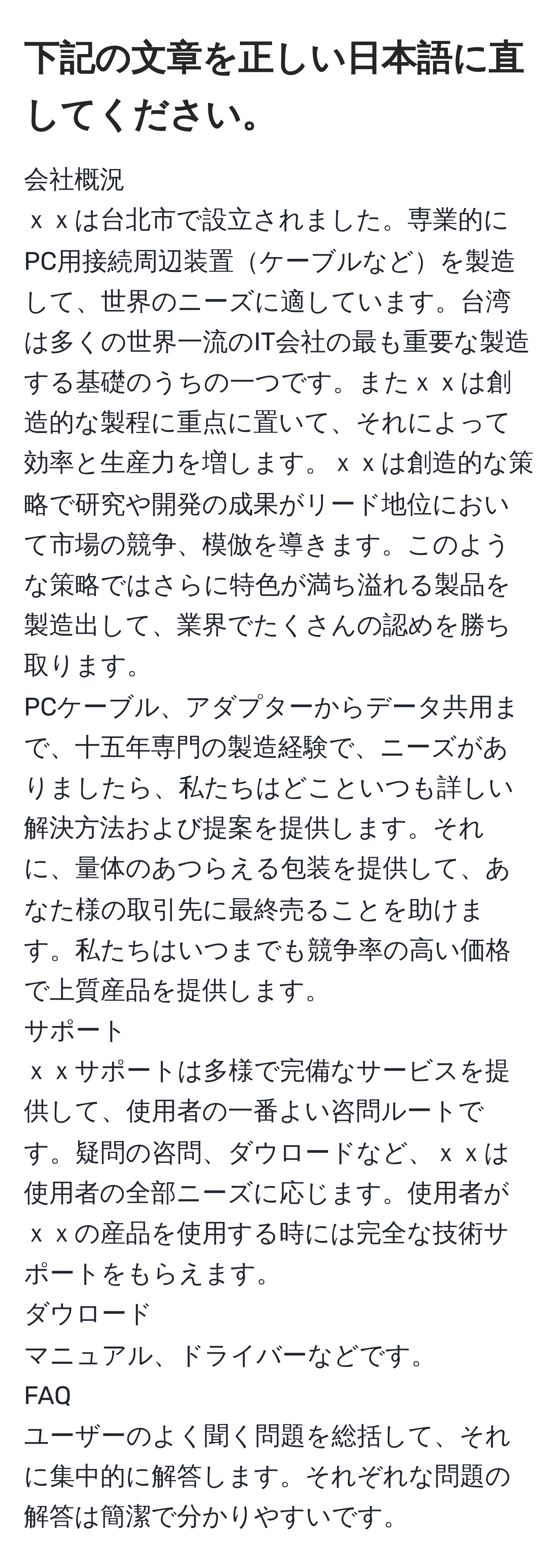 下記の文章を正しい日本語に直してください。  
--------------  
会社概況  
ｘｘは台北市で設立されました。専業的にPC用接続周辺装置ケーブルなどを製造して、世界のニーズに適しています。台湾は多くの世界一流のIT会社の最も重要な製造する基礎のうちの一つです。またｘｘは創造的な製程に重点に置いて、それによって効率と生産力を増します。ｘｘは創造的な策略で研究や開発の成果がリード地位において市場の競争、模倣を導きます。このような策略ではさらに特色が満ち溢れる製品を製造出して、業界でたくさんの認めを勝ち取ります。  
PCケーブル、アダプターからデータ共用まで、十五年専門の製造経験で、ニーズがありましたら、私たちはどこといつも詳しい解決方法および提案を提供します。それに、量体のあつらえる包装を提供して、あなた様の取引先に最終売ることを助けます。私たちはいつまでも競争率の高い価格で上質産品を提供します。  
サポート  
ｘｘサポートは多様で完備なサービスを提供して、使用者の一番よい咨問ルートです。疑問の咨問、ダウロードなど、ｘｘは使用者の全部ニーズに応じます。使用者がｘｘの産品を使用する時には完全な技術サポートをもらえます。  
ダウロード  
マニュアル、ドライバーなどです。  
FAQ  
ユーザーのよく聞く問題を総括して、それに集中的に解答します。それぞれな問題の解答は簡潔で分かりやすいです。  
--------------