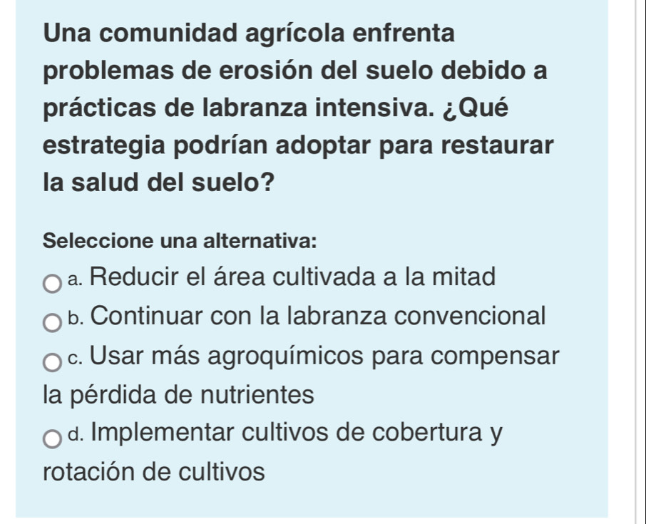 Una comunidad agrícola enfrenta
problemas de erosión del suelo debido a
prácticas de labranza intensiva. ¿Qué
estrategia podrían adoptar para restaurar
la salud del suelo?
Seleccione una alternativa:
a. Reducir el área cultivada a la mitad
b. Continuar con la labranza convencional
c. Usar más agroquímicos para compensar
la pérdida de nutrientes
d. Implementar cultivos de cobertura y
rotación de cultivos