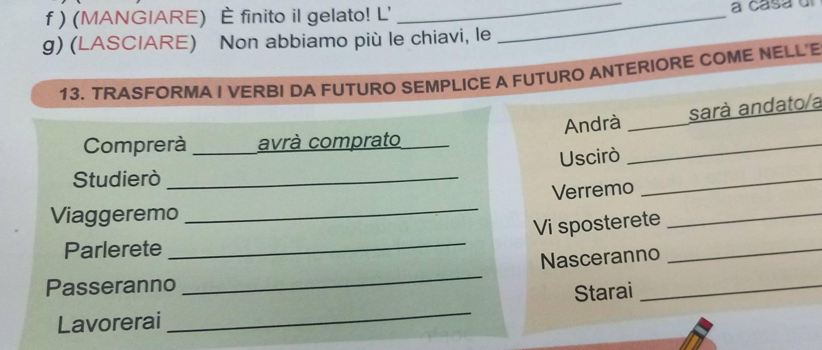 ) (MANGIARE) È finito il gelato! L'_ 
_ 
a casa u 
g) (LASCIARE) Non abbiamo più le chiavi, le 
13. TRASFORMA I VERBI DA FUTURO SEMPLICE A FUTURO ANTERIORE COME NELL'E 
Andrà sarà andato/a 
Comprerà avrà comprato 
Uscirò 
_ 
Studierò_ 
_ 
_ 
Verremo 
Viaggeremo 
Vi sposterete 
_ 
Parlerete 
_ 
Nasceranno 
_ 
Passeranno 
_ 
_ 
Starai_ 
Lavorerai