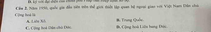 D. kỷ với đại diện của chính phu Pháp bàn Phệp tịh Số bộ.
Cầu 2. Năm 1950, quốc gia đầu tiên trên thế giới thiết lập quan hệ ngoại giao với Việt Nam Dân chủ
Cộng hoà là
A. Liên Xô, B. Trung Quốc.
C. Cộng hoà Dân chủ Đức. D. Cộng hoà Liên bang Đức.