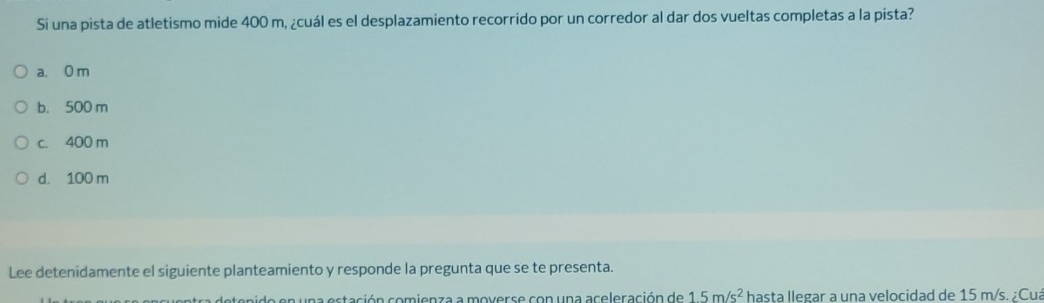 Si una pista de atletismo mide 400 m, ¿cuál es el desplazamiento recorrido por un corredor al dar dos vueltas completas a la pista?
a. 0 m
b. 500 m
c. 400 m
d. 100 m
Lee detenidamente el siguiente planteamiento y responde la pregunta que se te presenta.
e e n u n a estación comienza a moverse con una aceleración de 15m/s^2 hasta llegar a una velocidad de 15 m/s. ¿Cua