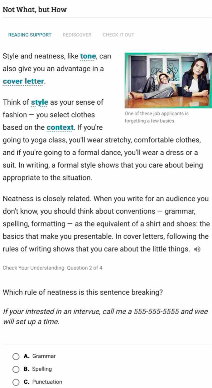 Not What, but How
READING SUPPORT REDISCOVER CHECK IT OUT
Style and neatness, like tone, can
also give you an advantage in a
cover letter.
Think of style as your sense of
fashion - you select clothes One of these job applicants is
forgetting a few basics.
based on the context. If you're
going to yoga class, you'll wear stretchy, comfortable clothes,
and if you're going to a formal dance, you'll wear a dress or a
suit. In writing, a formal style shows that you care about being
appropriate to the situation.
Neatness is closely related. When you write for an audience you
don't know, you should think about conventions — grammar,
spelling, formatting — as the equivalent of a shirt and shoes: the
basics that make you presentable. In cover letters, following the
rules of writing shows that you care about the little things. ④
Check Your Understanding- Question 2 of 4
Which rule of neatness is this sentence breaking?
If your intrested in an intervue, call me a 555-555-5555 and wee
will set up a time.
A. Grammar
B. Spelling
C. Punctuation