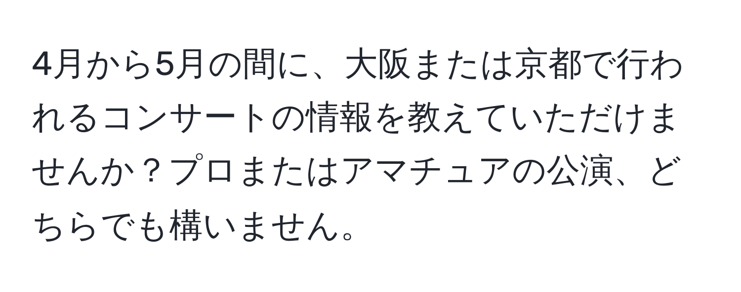 4月から5月の間に、大阪または京都で行われるコンサートの情報を教えていただけませんか？プロまたはアマチュアの公演、どちらでも構いません。