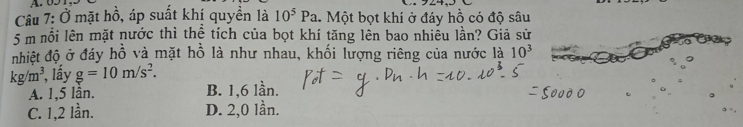 Ở mặt hồ, áp suất khị quyền là 10^5Pa Một bọt khí ở đáy hồ có độ sâu
5 m nỗi lên mặt nước thì thể tích của bọt khí tăng lên bao nhiêu lần? Giả sử
nhiệt độ ở đáy hồ và mặt hồ là như nhau, khối lượng riêng của nước là 10^3
kg/m^3 , lấy g=10m/s^2.
A. 1, 5 lần. B. 1, 6 lần.
C. 1, 2 lần. D. 2,0 lần.