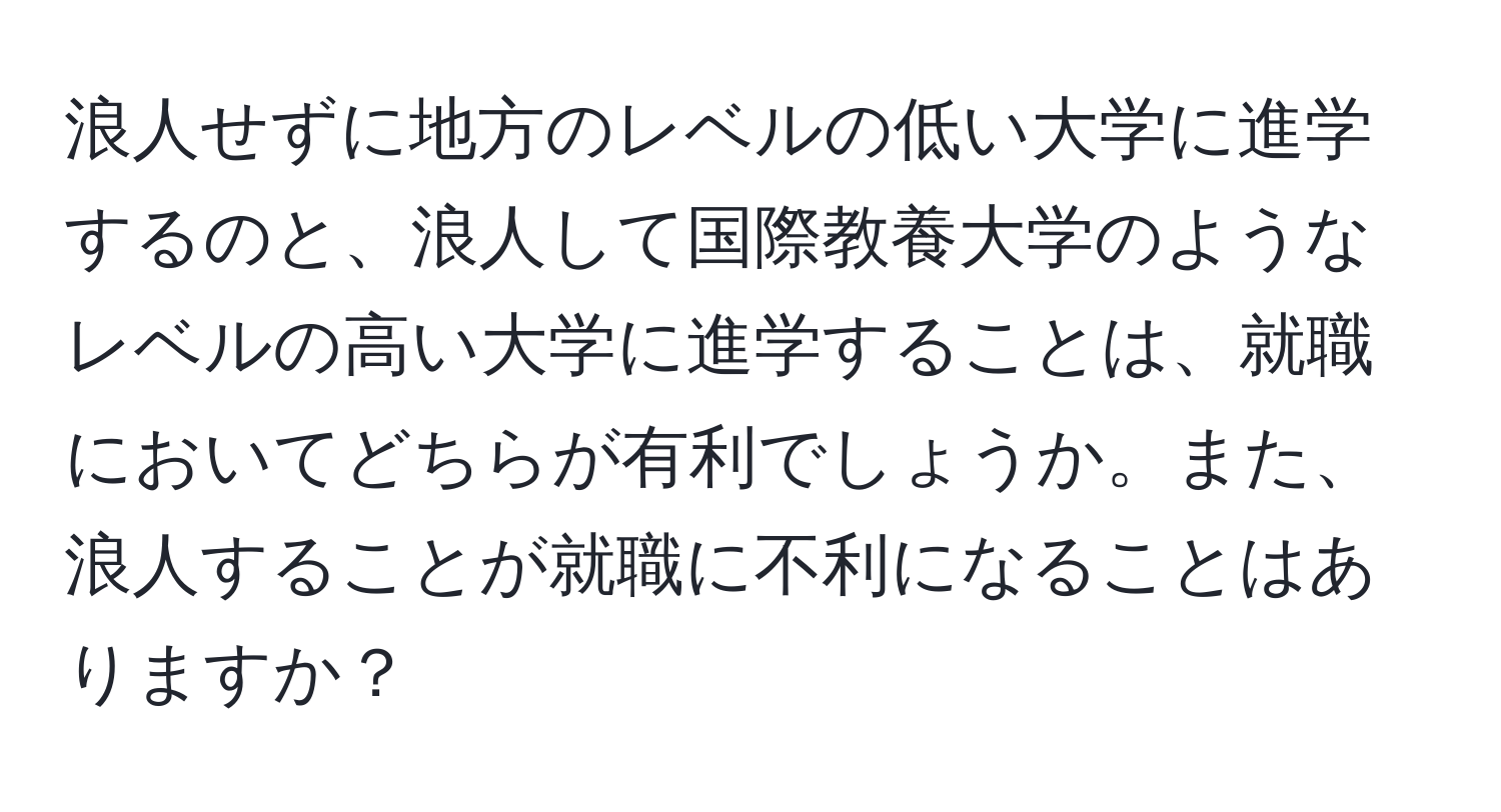 浪人せずに地方のレベルの低い大学に進学するのと、浪人して国際教養大学のようなレベルの高い大学に進学することは、就職においてどちらが有利でしょうか。また、浪人することが就職に不利になることはありますか？