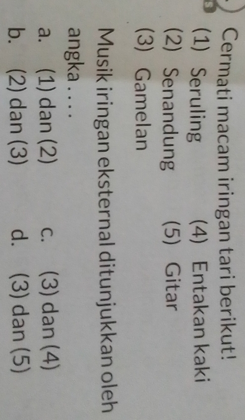 Cermati macam iringan tari berikut!
s (1) Seruling (4) Entakan kaki
(2) Senandung (5) Gitar
(3) Gamelan
Musik iringan eksternal ditunjukkan oleh
angka . . . .
a. (1) dan (2) c. (3) dan (4)
b. (2) dan (3) d. (3) dan (5)