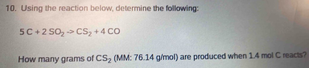 Using the reaction below, determine the following:
5C+2SO_2to CS_2+4CO
How many grams of CS_2 (MM: 76.14 g/mol) are produced when 1.4 mol C reacts?