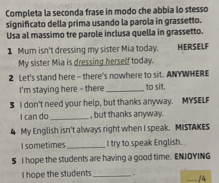 Completa la seconda frase in modo che abbia lo stesso 
significato della prima usando la parola in grassetto. 
Usa al massimo tre parole inclusa quella in grassetto. 
1 Mum isn't dressing my sister Mia today. HERSELF 
My sister Mia is dressing herself today. 
2 Let's stand here - there's nowhere to sit. ANYWHERE 
I’m staying here - there _to sit. 
3 I don't need your help, but thanks anyway. MYSELF 
I can do , but thanks anyway. 
4 My English isn’t always right when I speak. MISTAKES 
I sometimes_ I try to speak English. 
5 I hope the students are having a good time. ENJOYING 
I hope the students_ 
. 
_/4