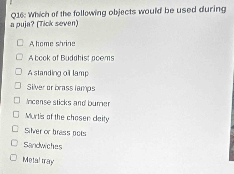 Which of the following objects would be used during
a puja? (Tick seven)
A home shrine
A book of Buddhist poems
A standing oil lamp
Silver or brass lamps
Incense sticks and burner
Murtis of the chosen deity
Silver or brass pots
Sandwiches
Metal tray