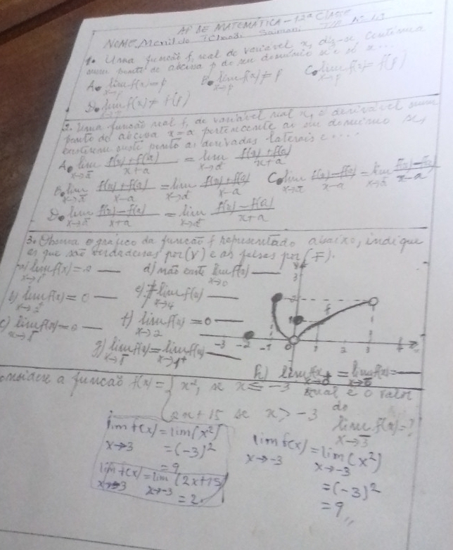 AP BE MATEMATICAT
NOMe Menildo Tchood Saman Il Al -12a Ciese
oUnna juande f reat do vecievel, i do-o, Coutimca
geages shondts do aberisa p to ae dosdnio ue i x.
Aa Jac f -x,100
Bo live f(x)!= 1 Colise f(2)=f(F)
x-31 f(x)!= f(i)
4. kaan fanore neal f de vountel nat x o devivaccl sem
powto do abcooa portencenle an oe donuinuo Ay
Ae lisc  (f(x)+f(ax))/x+a =lim _xto a^2 (f(x)+f(a))/x+a  overleftrightarrow IC pon sqrt(6) doyrades tatennisc. .
kto vector a
B lic  (f(x)+f(a))/x-a =lim _xto x^2 (f(a)+f(a))/1-a  Coline  (f(x)-f(a))/x-a =lim _xto a (f(x)-f(x))/x-a 
X=π
k>overline t
limlimits _xto a^+ (f(x)-f(a))/x+a =limlimits _xto a^+ (f(x)-f(a))/x+a 
Be Chonvea egaajueo da janeaofhopunado abaixo, indigu
es gue dae stidadendag 1to 2(r) c an yuloes pu)
lim _xto cf(f(x)=8 df mao oat Bu
limlimits _xto 3^+f(x)=0 __e 1!= limlimits _xto 4f(x) +s^(-10)f(2) _ _3
f(x)=0 _ lim _xto 2f(x)=0 _
+1 limlimits _xto 1^(-4)=lim _xto limlimits _xto 1^+)f(x) -3 -d at o 2 3
E) w_x_8=lim _xto 0f(x)=_ 
msiave a fumoat f(x)=beginarrayl x^(2,x≤ -3 2x+15xx>endarray). x>-3 do
trual ec raint
lim f(x)=lim (x^2)
f(x)=
xto 3=(-3)^2
xto 3
lim+cx)=lim (2x+15) lim _xto -3f(x)=lim _xto -3(x^2)
xto -3x-7-3=
=(-3)^2
=9