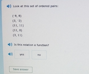 Look at this set of ordered pairs:
(^-8,8)
(3,^-2)
(11,11)
(11,0)
(3,11)
Is this relation a function?
yes no
Save answer