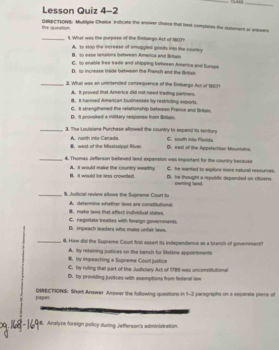 CLASS_
Lesson Quiz 4-2
DIRECTIONS: Multiple Choice Indicate the answer choice that best completes the statement or answers
the question.
_1. What was the purpose of the Embargo Act of 1807?
A. to stop the increase of smuggled goods into the country
B. to ease tensions between America and Britain
C. to enable free trade and shipping between America and Europe
D. to increase trade between the French and the British
_2. What was an unintended consequence of the Embargo Act of 1807?
A. It proved that America did not need trading partners.
B. It harmed American businesses by restricting exports.
C. It strengthened the relationship between France and Britain.
D. It provoked a military response from Britain.
_3. The Louisiana Purchase allowed the country to expand its territory
A. north into Canada C. south into Florida.
B. west of the Mississippi River. D. east of the Appalachian Mountains.
_4. Thomas Jefferson believed land expansion was important for the country because
A. it would make the country wealthy. C. he wanted to explore more natural resources.
B. it would be less crowded. D. he thought a republic depended on citizens
owning land.
_5. Judicial review allows the Supreme Court to
A. determine whether laws are constitutional.
B. make laws that affect individual states.
C. negotiate treaties with foreign governments.
D. impeach leaders who make unfair laws.
_6. How did the Supreme Court first assert its independence as a branch of government?
A. by retaining justices on the bench for lifetime appointments
B. by impeaching a Supreme Court justice
C. by ruling that part of the Judiciary Act of 1789 was unconstitutional
D. by providing justices with exemptions from federal law
DIRECTIONS: Short Answer Answer the following questions in 1-2 paragraphs on a separate piece of
paper.
8. Analyze foreign policy during Jefferson's administration.