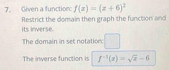 Given a function: f(x)=(x+6)^2
Restrict the domain then graph the function and 
its inverse. 
The domain in set notation: □ 
The inverse function is f^(-1)(x)=sqrt(x)-6