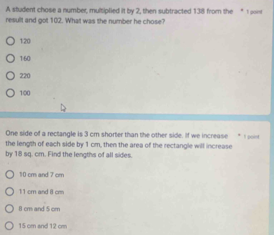 A student chose a number, multiplied it by 2, then subtracted 138 from the * 1 point
result and got 102. What was the number he chose?
120
160
220
100
One side of a rectangle is 3 cm shorter than the other side. If we increase * 1 point
the length of each side by 1 cm, then the area of the rectangle will increase
by 18 sq. cm. Find the lengths of all sides.
10 cm and 7 cm
11 cm and 8 cm
8 cm and 5 cm
15 cm and 12 cm