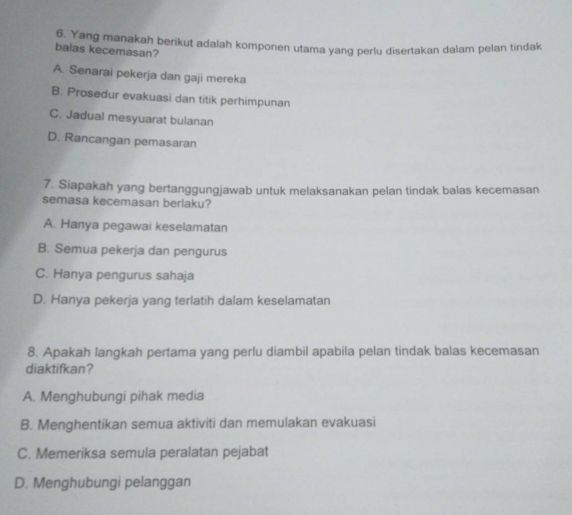 Yang manakah berikut adalah komponen utama yang perlu disertakan dalam pelan tindak
balas kecemasan?
A. Senarai pekerja dan gaji mereka
B. Prosedur evakuasi dan titik perhimpunan
C. Jadual mesyuarat bulanan
D. Rancangan pemasaran
7. Siapakah yang bertanggungjawab untuk melaksanakan pelan tindak balas kecemasan
semasa kecemasan berlaku?
A. Hanya pegawai keselamatan
B. Semua pekerja dan pengurus
C. Hanya pengurus sahaja
D. Hanya pekerja yang terlatih dalam keselamatan
8. Apakah langkah pertama yang perlu diambil apabila pelan tindak balas kecemasan
diaktifkan?
A. Menghubungi pihak media
B. Menghentikan semua aktiviti dan memulakan evakuasi
C. Memeriksa semula peralatan pejabat
D. Menghubungi pelanggan