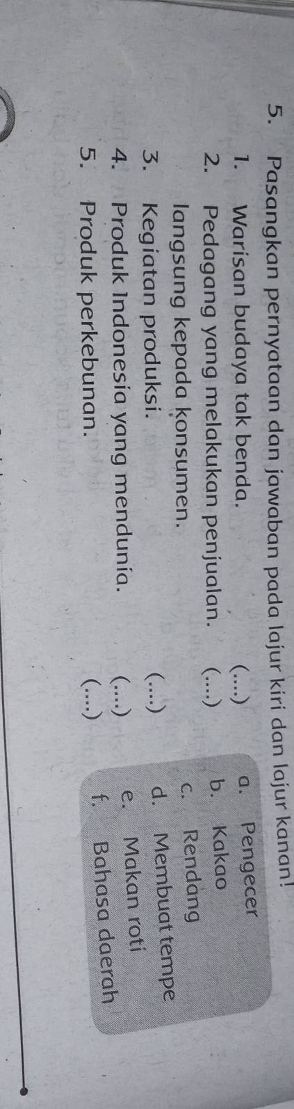 Pasangkan pernyataan dan jawaban pada lajur kiri dan lajur kanan!
1. Warisan budaya tak benda. (....) a. Pengecer
2. Pedagang yang melakukan penjualan. (....) b. Kakao
langsung kepada konsumen.
c. Rendang
3. Kegiatan produksi. (....) d. Membuat tempe
4. Produk Indonesía yang mendunía. (..)
e. Makan roti
5. Produk perkebunan. (....)
f. Bahasa daerah