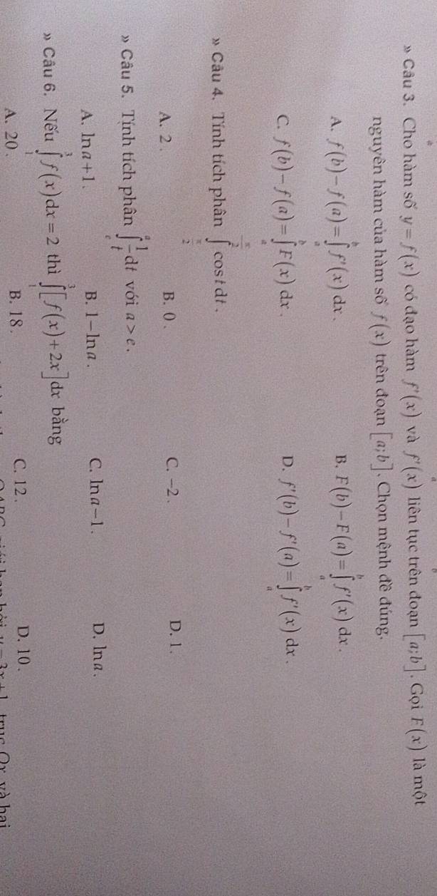 » Câu 3. Cho hàm số y=f(x) có đạo hàm f'(x) và f'(x) liên tục trên đoạn [a;b]. Gọi F(x) là một
nguyên hàm của hàm số f(x) trên đoạn [a;b]. Chọn mệnh đề đúng.
A. f(b)-f(a)=∈tlimits _a^(bf'(x)dx. F(b)-F(a)=∈tlimits _a^bf'(x)dx. 
B.
C. f(b)-f(a)=∈tlimits _a^bF(x)dx. f'(b)-f'(a)=∈tlimits _a^bf'(x)dx. 
D.
* Câu 4. Tính tích phân cost dt .
frac □)□ 
A. 2 B. ( . C. -2. D. 1.
» Câu 5. Tính tích phân ∈t _e^(afrac 1)tdt với a>e.
A. ln a+1. B. 1-ln a. C. ln a-1.
D.lna .
» Câu 6. Nếu ∈tlimits _1^3f(x)dx=2 thì ∈tlimits _1^3[f(x)+2x]dx i bằng
A. 20. B. 18. C. 12. D. 10 .
truc Ôx và hai