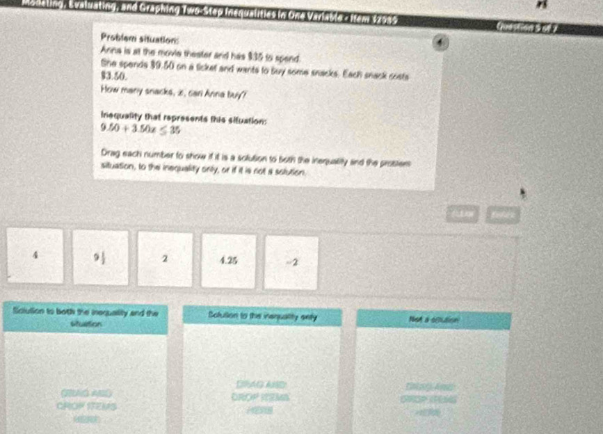 momeunk , Svaluating, and Graphing Woisteo Inerualities in One Variable s ftem $2989
Problem situation: 
4 
Anna is at the movie theater and has $35 to spend 
She spends 39.50 on a licket and wants to buy some snacks. Each snack costs
93.50. 
How many snacks, i, cari Anna buy? 
inequality that represents this situation:
9.50+3.50x≤ 35
Drag each number to show if it is a solution to both the inequality and the problers 
situation, to the inequality only, or if it is not a solution.
4 9 1/2  2 4.25 -2
Sciulion to both the inequality and the Solutlion to the inequality enty Not a ciution 
Muition 
DRAG AND Entay An 
DROP REMS 

CROP ITEMS