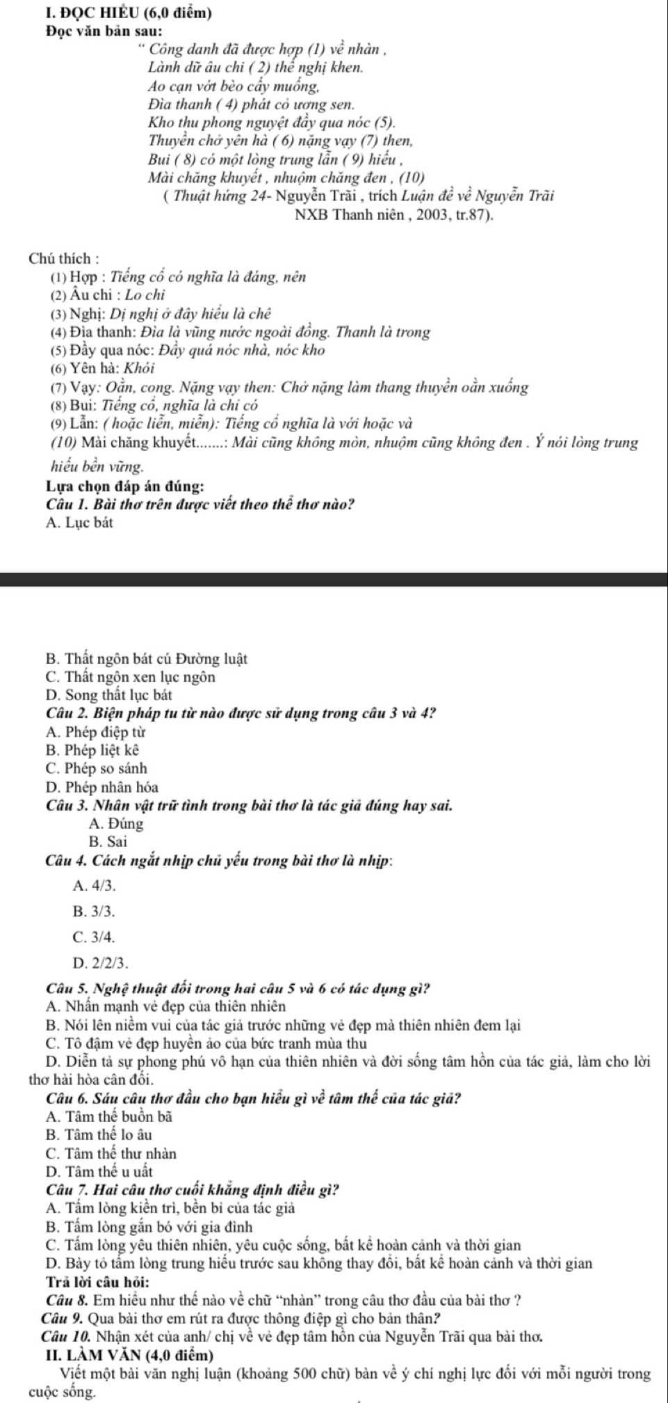 ĐQC HIÉU (6,0 điểm)
Đọc văn bản sau:
Công danh đã được hợp (1) về nhàn ,
Lành dữ âu chi ( 2) thể nghị khen.
Ao cạn vớt bèo cẩy muống,
Đìa thanh ( 4) phát cỏ ương sen.
Kho thu phong nguyệt đầy qua nóc (5).
Thuyền chở yên hà ( 6) nặng vạy (7) then,
Bui ( 8) có một lòng trung lẫn ( 9) hiểu ,
Mài chăng khuyết , nhuộm chăng đen , (10)
( Thuật hứng 24- Nguyễn Trãi , trích Luận đề về Nguyễn Trãi
NXB Thanh niên , 2003, tr.87).
Chú thích :
(1) Hợp : Tiếng cổ có nghĩa là đáng, nên
(2) Âu chi : Lo chi
(3) Nghị: Dị nghị ở đây hiểu là chê
(4) Đìa thanh: Đìa là vũng nước ngoài đồng. Thanh là trong
(5) Đầy qua nóc: Đầy quả nóc nhà, nóc kho
(6) Yên hà: Khỏi
(7) Vạy: Oằn, cong. Nặng vạy then: Chở nặng làm thang thuyền oằn xuống
(8) Bui: Tiếng cổ, nghĩa là chỉ có
(9) Lẫn: ( hoặc liễn, miễn): Tiếng cổ nghĩa là với hoặc và
(10) Mài chăng khuyết......:: Mài cũng không mòn, nhuộm cũng không đen . Ý nói lòng trung
hiểu bền vững.
Lựa chọn đáp án đúng:
Cầu 1. Bài thơ trên được viết theo thể thơ nào?
A. Lục bát
B. Thất ngôn bát cú Đường luật
C. Thất ngôn xen lục ngôn
D. Song thất lục bát
Câu 2. Biện pháp tu từ nào được sử dụng trong câu 3 và 4?
A. Phép điệp từ
B. Phép liệt kê
C. Phép so sánh
D. Phép nhân hóa
Câu 3. Nhân vật trữ tình trong bài thơ là tác giả đúng hay sai.
A. Đúng
B. Sai
Câu 4. Cách ngắt nhịp chủ yếu trong bài thơ là nhịp:
A. 4/3.
B. 3/3.
C. 3/4.
D. 2/2/3.
Câu 5. Nghệ thuật đối trong hai câu 5 và 6 có tác dụng gì?
A. Nhấn mạnh vẻ đẹp của thiên nhiên
B. Nói lên niềm vui của tác giả trước những vẻ đẹp mà thiên nhiên đem lại
C. Tô đậm vẻ đẹp huyền ảo của bức tranh mùa thu
D. Diễn tả sự phong phú vô hạn của thiên nhiên và đời sống tâm hồn của tác giả, làm cho lời
thơ hài hòa cân đổi.
Câu 6. Sáu câu thơ đầu cho bạn hiểu gì về tâm thế của tác giả?
A. Tâm thế buồn bã
B. Tâm thể lo âu
C. Tâm thế thư nhàn
D. Tâm thế u uất
Câu 7. Hai câu thơ cuối khắng định điều gì?
A. Tấm lòng kiền trì, bền bi của tác giả
B. Tấm lòng gắn bó với gia đình
C. Tấm lòng yêu thiên nhiên, yêu cuộc sống, bất kể hoàn cảnh và thời gian
D. Bày tỏ tấm lòng trung hiểu trước sau không thay đổi, bất kể hoàn cảnh và thời gian
Trả lời câu hỏi:
Câu 8. Em hiều như thế nào về chữ “nhàn” trong câu thơ đầu của bài thơ ?
Câu 9. Qua bài thơ em rút ra được thông điệp gì cho bản thân?
Câu 10. Nhận xét của anh/ chị về é vẻ đẹp tâm hồn của Nguyễn Trãi qua bài thơ.
II. LÀM VĂN (4,0 điểm)
Viết một bài văn nghị luận (khoảng 500 chữ) bàn về ý chí nghị lực đối với mỗi người trong
cuộc sống.