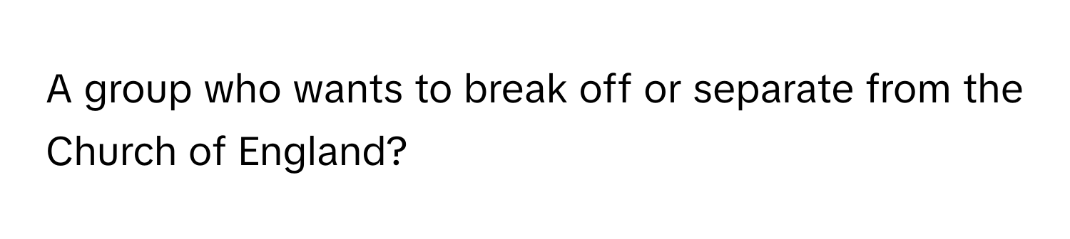 A group who wants to break off or separate from the Church of England?