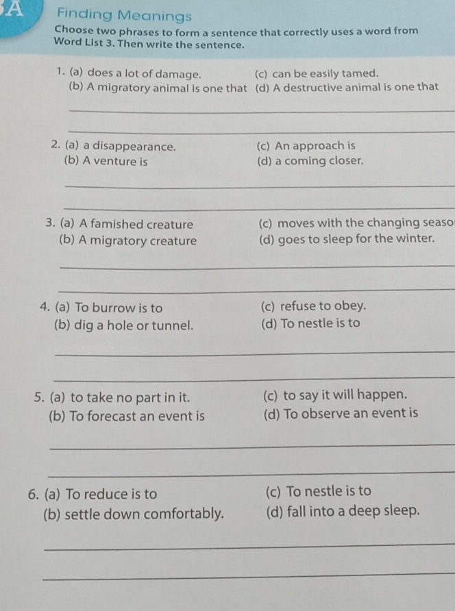 A Finding Meanings
Choose two phrases to form a sentence that correctly uses a word from
Word List 3. Then write the sentence.
1. (a) does a lot of damage. (c) can be easily tamed.
(b) A migratory animal is one that (d) A destructive animal is one that
_
_
2. (a) a disappearance. (c) An approach is
(b) A venture is (d) a coming closer.
_
_
3. (a) A famished creature (c) moves with the changing seaso
(b) A migratory creature (d) goes to sleep for the winter.
_
_
4. (a) To burrow is to (c) refuse to obey.
(b) dig a hole or tunnel. (d) To nestle is to
_
_
5. (a) to take no part in it. (c) to say it will happen.
(b) To forecast an event is (d) To observe an event is
_
_
6. (a) To reduce is to (c) To nestle is to
(b) settle down comfortably. (d) fall into a deep sleep.
_
_