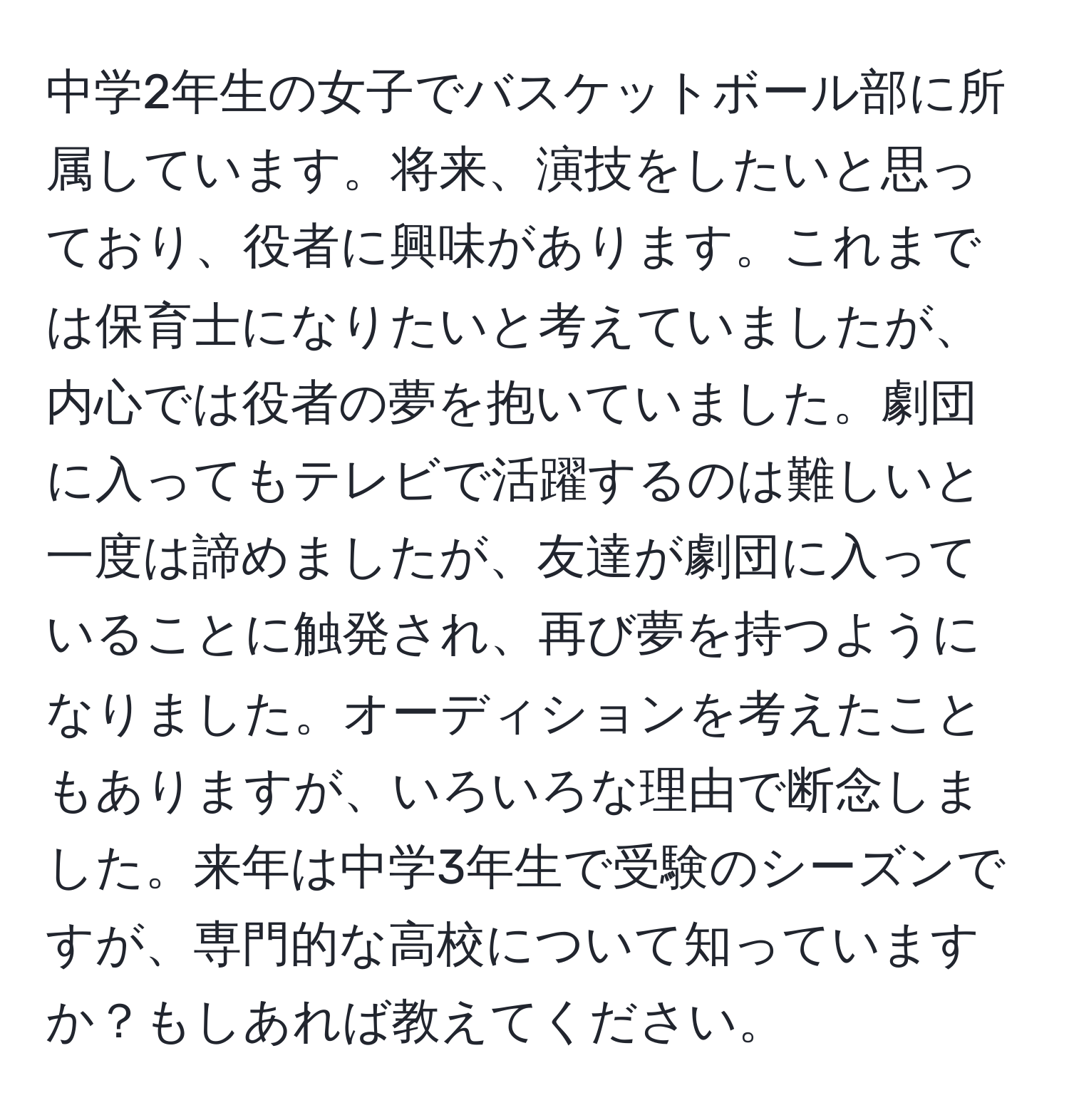 中学2年生の女子でバスケットボール部に所属しています。将来、演技をしたいと思っており、役者に興味があります。これまでは保育士になりたいと考えていましたが、内心では役者の夢を抱いていました。劇団に入ってもテレビで活躍するのは難しいと一度は諦めましたが、友達が劇団に入っていることに触発され、再び夢を持つようになりました。オーディションを考えたこともありますが、いろいろな理由で断念しました。来年は中学3年生で受験のシーズンですが、専門的な高校について知っていますか？もしあれば教えてください。