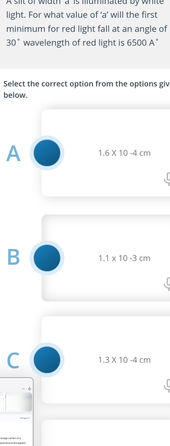 A slit of wiath a is muminated by white
light. For what value of ‘ a ’ will the first
minimum for red light fall at an angle of
30° wavelength of red light is 6500A°
Select the correct option from the options giv
below.
A
1.6* 10-4cm
B
1.1* 10-3cm
C
1.3* 10-4cm