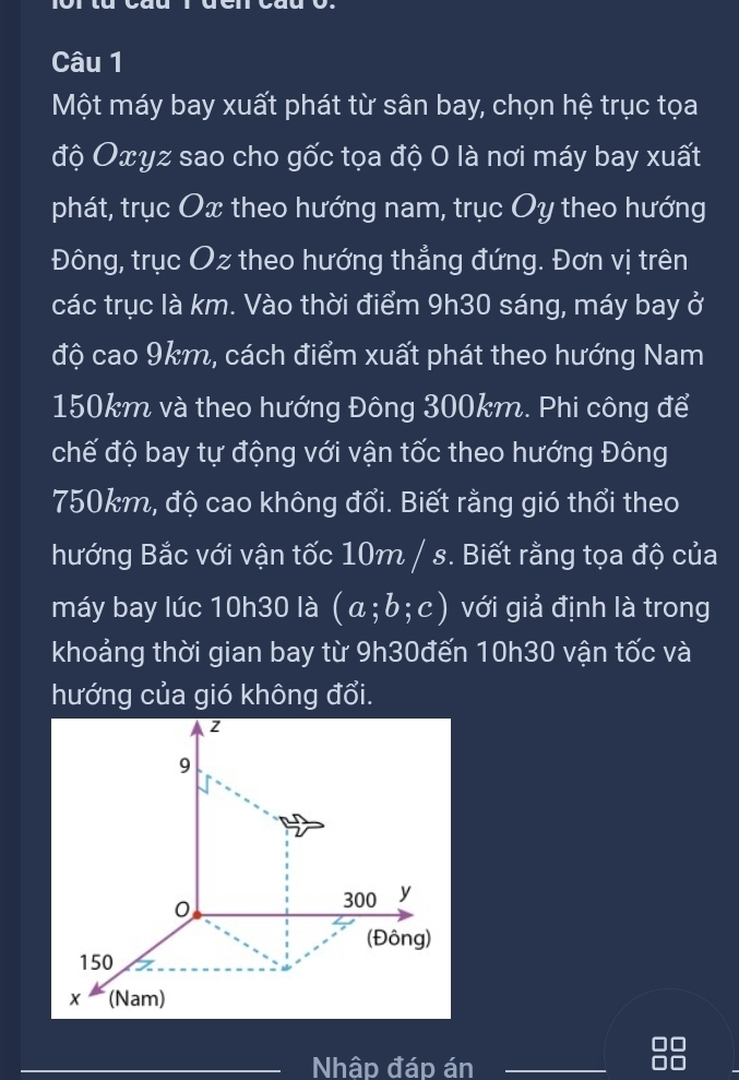 Một máy bay xuất phát từ sân bay, chọn hệ trục tọa 
độ Oxyz sao cho gốc tọa độ 0 là nơi máy bay xuất 
phát, trục Ox theo hướng nam, trục Oy theo hướng 
Đông, trục Oz theo hướng thẳng đứng. Đơn vị trên 
các trục là km. Vào thời điểm 9h30 sáng, máy bay ở 
độ cao 9km, cách điểm xuất phát theo hướng Nam
150km và theo hướng Đông 300km. Phi công để 
chế độ bay tự động với vận tốc theo hướng Đông
750km, độ cao không đổi. Biết rằng gió thổi theo 
hướng Bắc với vận tốc 10m / s. Biết rằng tọa độ của 
máy bay lúc 10h30 là (a;b;c) với giả định là trong 
khoảng thời gian bay từ 9h30đến 10h30 vận tốc và 
hướng của gió không đổi. 
Nhập đáp án