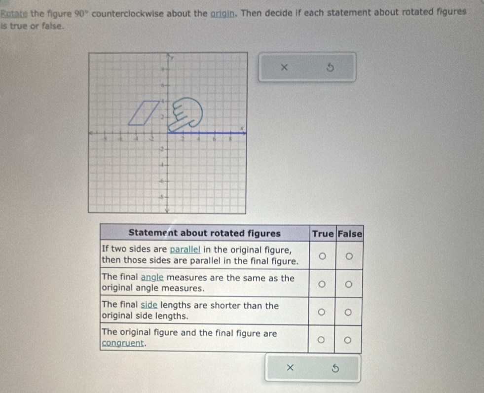 Rotate the figure 90° counterclockwise about the origin. Then decide if each statement about rotated figures
is true or false.
× 
Statement about rotated figures True False
If two sides are parallel in the original figure,
then those sides are parallel in the final figure.
The final angle measures are the same as the
original angle measures.
The final side lengths are shorter than the
original side lengths.
The original figure and the final figure are
congruent.
×