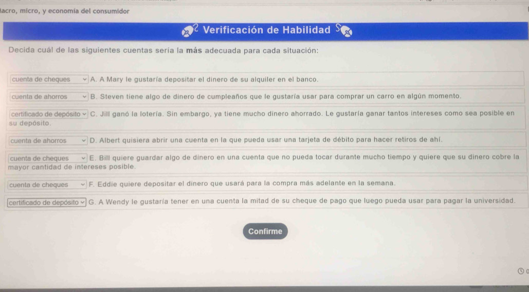 Aacro, micro, y economía del consumidor
Verificación de Habilidad
Decida cuál de las siguientes cuentas sería la más adecuada para cada situación:
cuenta de cheques A. A Mary le gustaría depositar el dinero de su alquiler en el banco.
cuenta de ahorros B. Steven tiene algo de dinero de cumpleaños que le gustaría usar para comprar un carro en algún momento.
certificado de depósito C. Jill ganó la lotería. Sin embargo, ya tiene mucho dinero ahorrado. Le gustaría ganar tantos intereses como sea posible en
su depósito.
cuenta de ahorros D. Albert quisiera abrir una cuenta en la que pueda usar una tarjeta de débito para hacer retiros de ahí.
cuenta de cheques E. Bill quiere guardar algo de dinero en una cuenta que no pueda tocar durante mucho tiempo y quiere que su dinero cobre la
mayor cantidad de intereses posible.
cuenta de cheques F. Eddie quiere depositar el dinero que usará para la compra más adelante en la semana.
certificado de depósito × G. A Wendy le gustaría tener en una cuenta la mitad de su cheque de pago que luego pueda usar para pagar la universidad.
Confirme