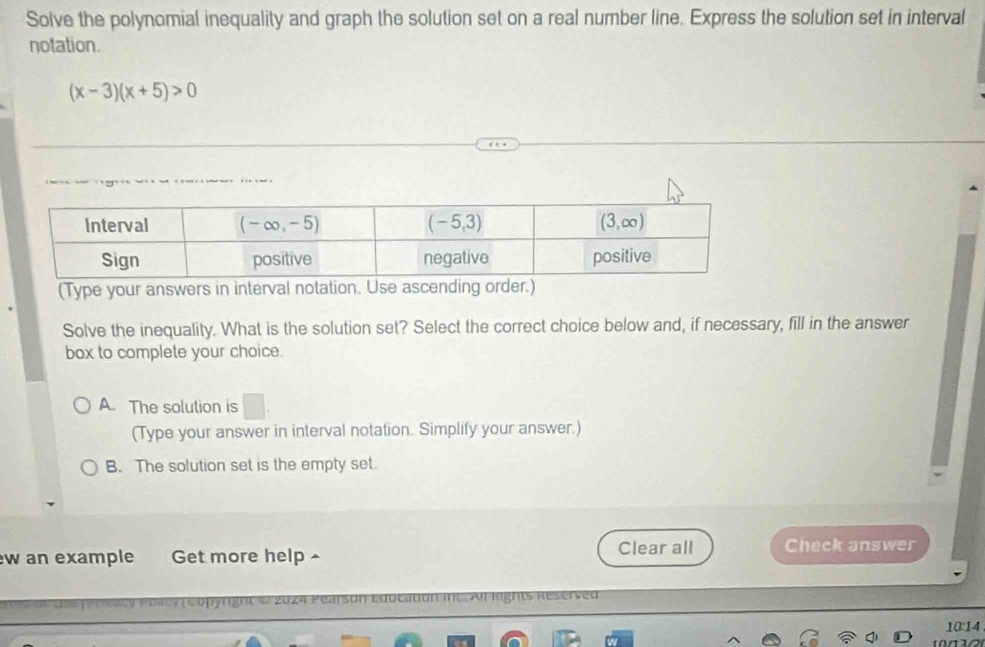 Solve the polynomial inequality and graph the solution set on a real number line. Express the solution set in interval
notation.
(x-3)(x+5)>0

(Type your answers in interval notation. Use ascending order.)
Solve the inequality. What is the solution set? Select the correct choice below and, if necessary, fill in the answer
box to complete your choice.
A. The solution is
(Type your answer in interval notation. Simplify your answer.)
B. The solution set is the empty set.
w an example Get more help ^ Clear all Check answer
*   a c  y Folcy  ( Copyright &  2024 Pearson Education ie Af Rights R e
10:14