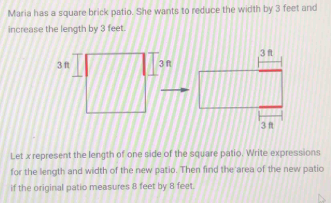 Maria has a square brick patio. She wants to reduce the width by 3 feet and 
increase the length by 3 feet. 
Let x represent the length of one side of the square patio. Write expressions 
for the length and width of the new patio. Then find the area of the new patio 
if the original patio measures 8 feet by 8 feet.