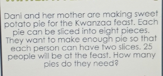 Dani and her mother are making sweet 
potato pie for the Kwanzaa feast. Each 
pie can be sliced into eight pieces. 
They want to make enough pie so that 
each person can have two slices. 25
people will be at the feast. How many 
pies do they need?