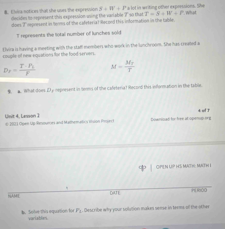 Elvira notices that she uses the expression S+W+P a lot in writing other expressions. She 
decides to represent this expression using the variable T so that T=S+W+P. What 
does 7 represent in terms of the cafeteria? Record this information in the table.
T represents the total number of lunches sold 
Elvira is having a meeting with the staff members who work in the lunchroom. She has created a 
couple of new equations for the food servers.
D_F=frac T· P_LF
M=frac M_TT
9. . What does Dp represent in terms of the cafeteria? Record this information in the table. 
4 of 7 
Unit 4, Lesson 2 
€ 2021 Open Up Resources and Mathematics Vision Project Download for free at openup.org 
OPEN UP HS MATH: MATH I 
DATE 
PERIOD 
NAME 
b. Solve this equation for P_L. Describe why your solution makes sense in terms of the other 
variables.