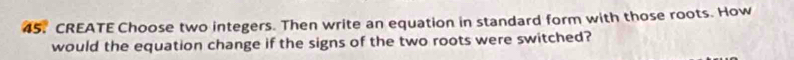 CREATE Choose two integers. Then write an equation in standard form with those roots. How 
would the equation change if the signs of the two roots were switched?