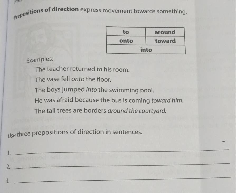 prey 
Prepositions of direction express movement towards something. 
Examples: 
The teacher returned to his room. 
The vase fell onto the floor. 
The boys jumped into the swimming pool. 
He was afraid because the bus is coming toward him. 
The tall trees are borders around the courtyard. 
Use three prepositions of direction in sentences. 
1. 
_ 
2. 
_ 
3. 
_