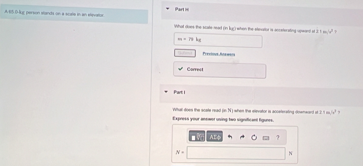 A 65.0-kg person stands on a scale in an elevator. 
What does the scale read (in kg) when the elevator is acceferating upward at 2.1m/s^2 ?
m=79kg
tatmir Previous Answers 
Correct 
Part I 
What does the scale read (in N) when the elevator is accelerating downward at 2.1m/s^2 ? 
Express your answer using two significant figures.
AΣφ ?
N=
N