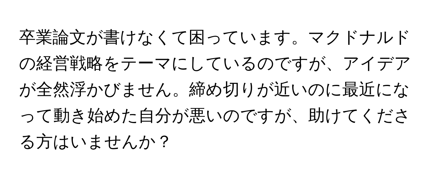 卒業論文が書けなくて困っています。マクドナルドの経営戦略をテーマにしているのですが、アイデアが全然浮かびません。締め切りが近いのに最近になって動き始めた自分が悪いのですが、助けてくださる方はいませんか？