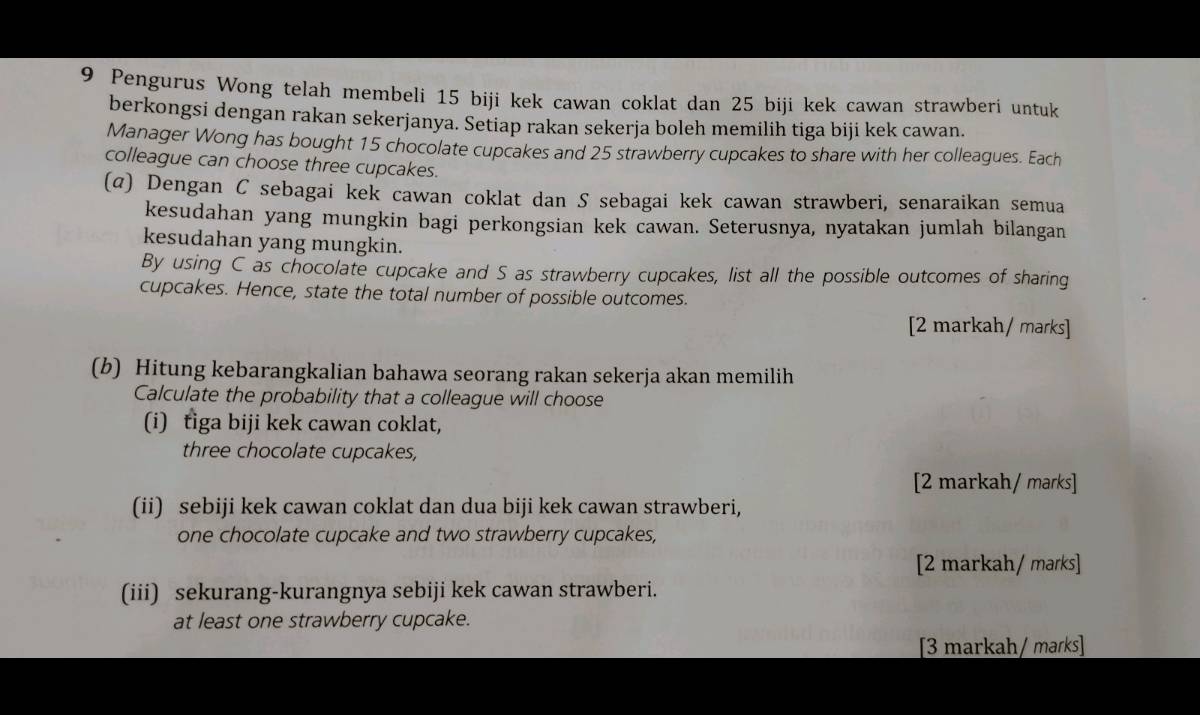 Pengurus Wong telah membeli 15 biji kek cawan coklat dan 25 biji kek cawan strawberi untuk 
berkongsi dengan rakan sekerjanya. Setiap rakan sekerja boleh memilih tiga biji kek cawan. 
Manager Wong has bought 15 chocolate cupcakes and 25 strawberry cupcakes to share with her colleagues. Each 
colleague can choose three cupcakes. 
(@) Dengan C sebagai kek cawan coklat dan S sebagai kek cawan strawberi, senaraikan semua 
kesudahan yang mungkin bagi perkongsian kek cawan. Seterusnya, nyatakan jumlah bilangan 
kesudahan yang mungkin. 
By using C as chocolate cupcake and S as strawberry cupcakes, list all the possible outcomes of sharing 
cupcakes. Hence, state the total number of possible outcomes. 
[2 markah/ marks] 
(b) Hitung kebarangkalian bahawa seorang rakan sekerja akan memilih 
Calculate the probability that a colleague will choose 
(i) tiga biji kek cawan coklat, 
three chocolate cupcakes, 
[2 markah/ marks] 
(ii) sebiji kek cawan coklat dan dua biji kek cawan strawberi, 
one chocolate cupcake and two strawberry cupcakes, 
[2 markah/ marks] 
(iii) sekurang-kurangnya sebiji kek cawan strawberi. 
at least one strawberry cupcake. 
[3 markah/ maɾks]