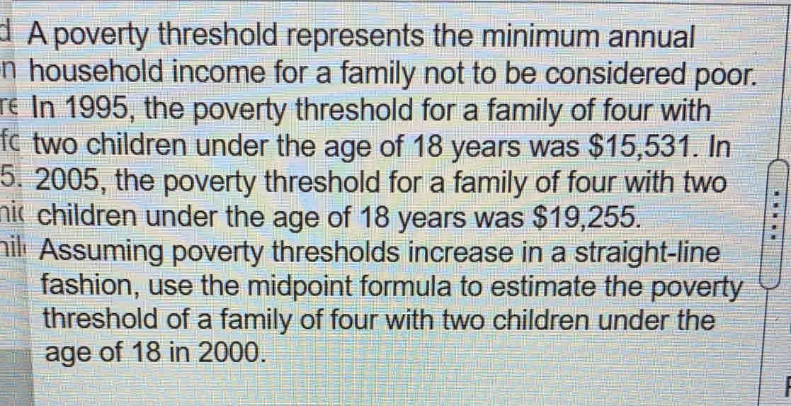 A poverty threshold represents the minimum annual
n household income for a family not to be considered poor.
re In 1995, the poverty threshold for a family of four with
fc two children under the age of 18 years was $15,531. In
5. 2005, the poverty threshold for a family of four with two
hic children under the age of 18 years was $19,255.
hil Assuming poverty thresholds increase in a straight-line
fashion, use the midpoint formula to estimate the poverty
threshold of a family of four with two children under the
age of 18 in 2000.