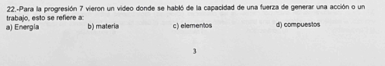 22,-Para la progresión 7 vieron un video donde se habló de la capacidad de una fuerza de generar una acción o un
trabajo, esto se refiere a:
a) Energía b) materia c) elementos d) compuestos
3