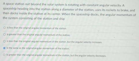 A space station out beyond the solar system is rotating with constant angular velocity. A
spaceship heading into the station along a diameter of the station, uses its rockets to brake, and
then docks inside the station at its center. When the spaceship docks, the angular momentum of
the system consisting of the station and ship
is less than the original angular momentum of the station.
is greater than the original angular momentum of the station.
is less than the originall angular momentum of the station, but the angular velocity increases.
is the same as the original angular momentum of the station.
is greater than the original angular momentum of the station, but the angular velocity decreases.