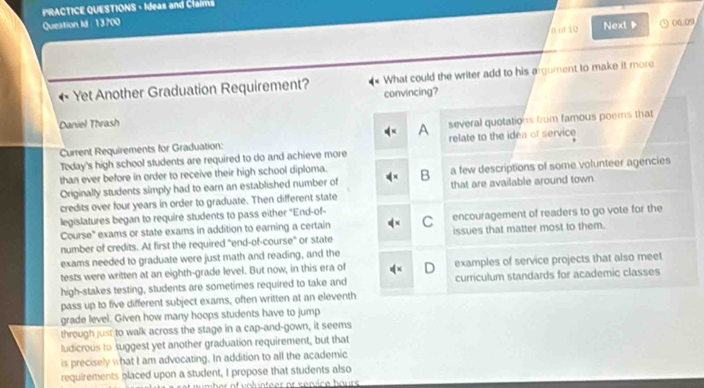 PRACTICE QUESTIONS - Ideas and Claims
Queation Id : 13700 ③ 06.09
n of 10 Next P
Yet Another Graduation Requirement? What could the writer add to his argument to make it more
convincing?
Daniel Thrash
A several quotations from famous poems that
Current Requirements for Graduation: relate to the idea of service
Today's high school students are required to do and achieve more
than ever before in order to receive their high school diploma.
B
Originally students simply had to earn an established number of a few descriptions of some volunteer agencies
credits over four years in order to graduate. Then different state that are available around town
legislatures began to require students to pass either ''End-of-
Course' exams or state exams in addition to earning a certain C encouragement of readers to go vote for the
number of credits. At first the required "end-of-course" or state issues that matter most to them.
exams needed to graduate were just math and reading, and the
tests were written at an eighth-grade level. But now, in this era of examples of service projects that also meet
high-stakes testing, students are sometimes required to take and curriculum standards for academic classes
pass up to five different subject exams, often written at an eleventh
grade level. Given how many hoops students have to jump
through just to walk across the stage in a cap-and-gown, it seems
ludicrous to suggest yet another graduation requirement, but that
is precisely what I am advocating. In addition to all the academic
requirements placed upon a student, I propose that students also
er of volunteer or service bours