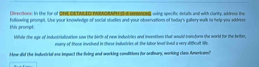 Directions: In the for of ONE DETAILED PARAGRAPH (5-6 sentences), using specific details and with clarity, address the 
following prompt. Use your knowledge of social studies and your observations of today's gallery walk to help you address 
this prompt. 
While the age of industrialization saw the birth of new industries and inventions that would transform the world for the better, 
many of those involved in these industries at the labor level lived a very difficult life. 
How did the industrial era impact the living and working conditions for ordinary, working class Americans?