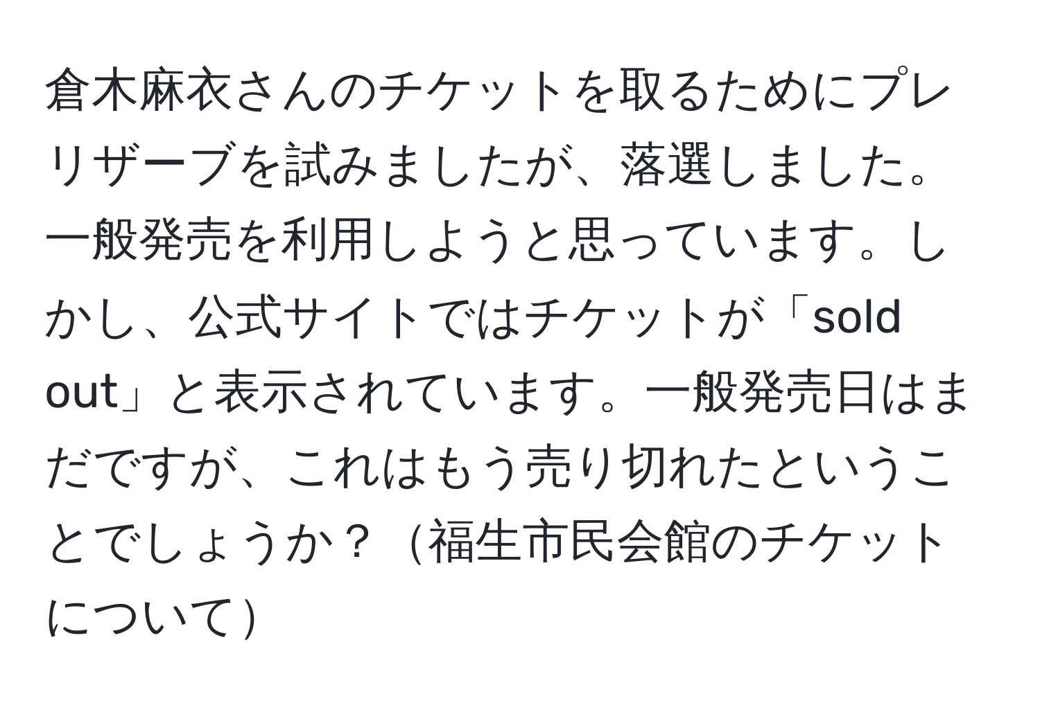 倉木麻衣さんのチケットを取るためにプレリザーブを試みましたが、落選しました。一般発売を利用しようと思っています。しかし、公式サイトではチケットが「sold out」と表示されています。一般発売日はまだですが、これはもう売り切れたということでしょうか？福生市民会館のチケットについて