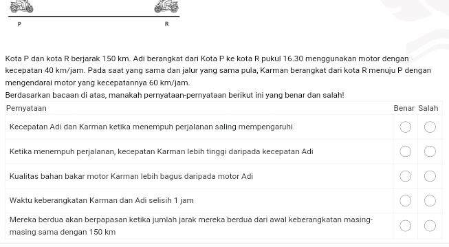 P
R
Kota P dan kota R berjarak 150 km. Adi berangkat dari Kota P ke kota R pukul 16.30 menggunakan motor dengan 
kecepatan 40 km/jam. Pada saat yang sama dan jalur yang sama pula, Karman berangkat dari kota R menuju P dengan 
mengendarai motor yang kecepatannya 60 km/jam.
B
P